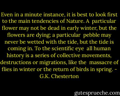 Even in a minute instance, it is best to look first to the main tendencies of Nature. A <br />particular flower may not be dead in early winter, but the flowers are dying; a particular <br />pebble may never be wetted with the tide, but the tide is coming in. To the scientific eye <br />all human history is a series of collective movements, destructions or migrations, like the <br />massacre of flies in winter or the return of birds in spring. - G.K. Chesterton