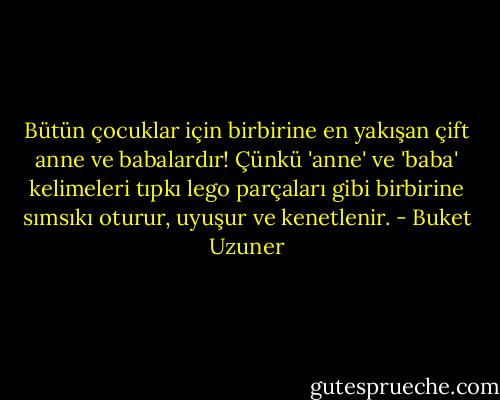 Bütün çocuklar için birbirine en yakışan çift anne ve babalardır! Çünkü 'anne' ve 'baba' kelimeleri tıpkı lego parçaları gibi birbirine sımsıkı oturur, uyuşur ve kenetlenir. - Buket Uzuner