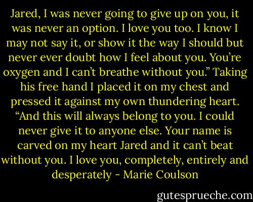 Jared, I was never going to give up on you, it<br />was never an option. I love you too. I know I may not say it, or show it the way I should but never ever doubt how I feel about you. You’re oxygen and I<br />can’t breathe without you.” Taking his free hand I placed it on my chest and pressed it against my own thundering heart. “And this will always belong<br />to you. I could never give it to anyone else. Your name is carved on my heart Jared and it can’t beat without you. I love you, completely, entirely and<br />desperately - Marie Coulson