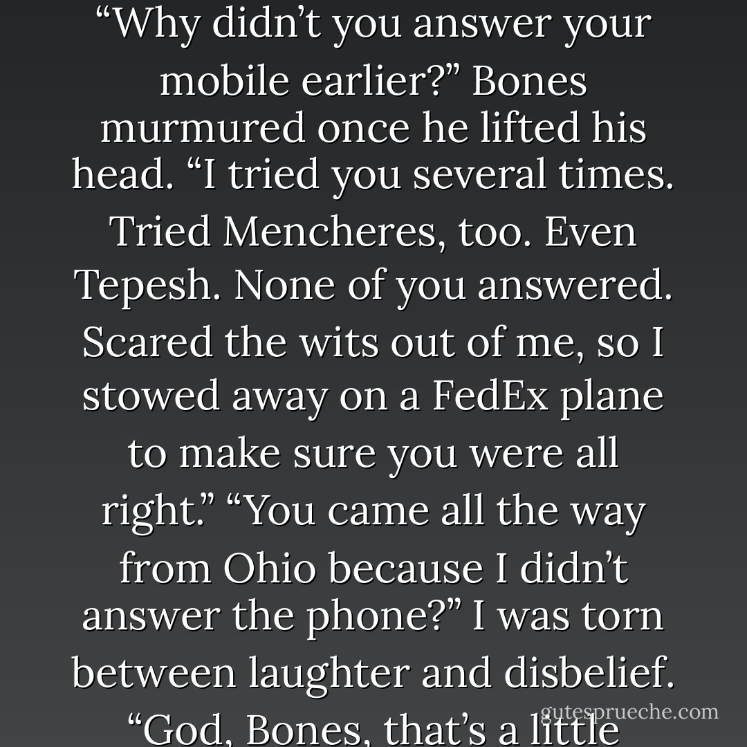 I missed you, Kitten,” he growled. Then his mouth crushed over mine, his kiss more filled with raw need than romantic welcome. That was fine; I felt the same way. Aside from my compulsive urge to run my hands over him to assure myself that he was really here, relief, happiness, and the most profound feeling of rightness zoomed through me, settling all the way to my core. I hadn’t realized how deeply I’d missed Bones until that very moment, hadn’t let myself acknowledge how everything felt off when I was apart from him. On some levels, it was frightening how much a part of me he’d become. It let me know just how much I’d crumble if anything happened to him. “Why didn’t you answer your mobile earlier?” Bones murmured once he lifted his head. “I tried you several times. Tried Mencheres, too. Even Tepesh. None of you answered. Scared the wits out of me, so I stowed away on a FedEx plane to make sure you were all right.” “You came all the way from Ohio because I didn’t answer the phone?” I was torn between laughter and disbelief. “God, Bones, that’s a little crazy.” And it was, except the part of me that had had images of his tombstone dancing in my head because he hadn’t answered his phone earlier was nodding in complete understanding. Despite all our protestations, we were so alike when it came to fear over the other’s safety, and I doubted we’d ever change. “Crazy,” I repeated, my voice roughening with the surge of emotion in me. “And have I told you lately. that your crazy side . . . is your sexiest side?” He chuckled before his mouth swooped back over mine in another dizzying kiss. Then he picked me up, brushing past Vlad and Mencheres without even a hello, though I doubted either of them was surprised. - Jeaniene Frost