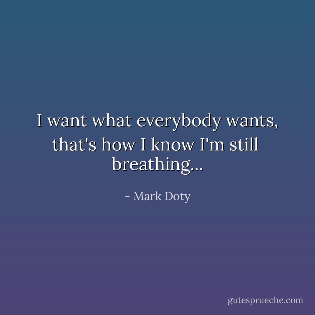 I want what everybody wants,<br />that's how I know I'm still<br /><br />breathing... - Mark Doty