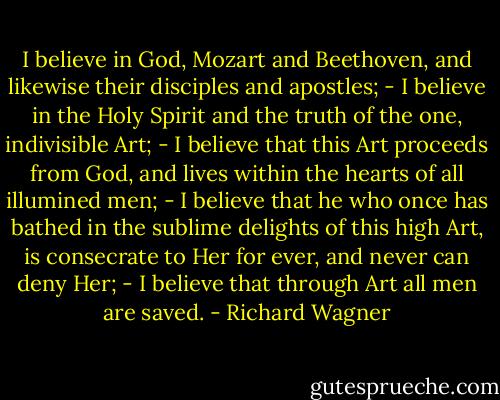 I believe in God, Mozart and Beethoven, and likewise their disciples and apostles; - I believe in the Holy Spirit and the truth of the one, indivisible Art; - I believe that this Art proceeds from God, and lives within the hearts of all illumined men; - I believe that he who once has bathed in the sublime delights of this high Art, is consecrate to Her for ever, and never can deny Her; - I believe that through Art all men are saved. - Richard Wagner