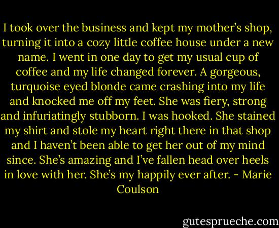 I took over the business and kept my mother’s shop, turning it into a cozy little coffee house under a new name. I went in one day to<br />get my usual cup of coffee and my life changed forever. A gorgeous, turquoise eyed blonde came crashing into my life and knocked me off my feet.<br />She was fiery, strong and infuriatingly stubborn. I was hooked. She stained my shirt and stole my heart right there in that shop and I haven’t been<br />able to get her out of my mind since. She’s amazing and I’ve fallen head over heels in love with her. She’s my happily ever after. - Marie Coulson