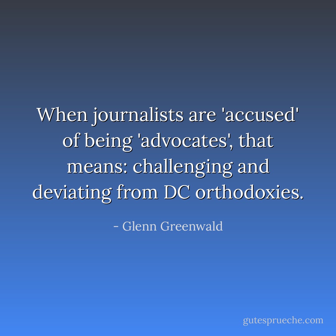 When journalists are 'accused' of being 'advocates', that means: challenging and deviating from DC orthodoxies. - Glenn Greenwald
