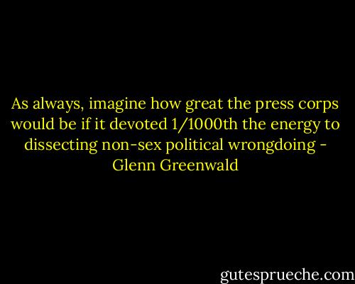 As always, imagine how great the press corps would be if it devoted 1/1000th the energy to dissecting non-sex political wrongdoing - Glenn Greenwald