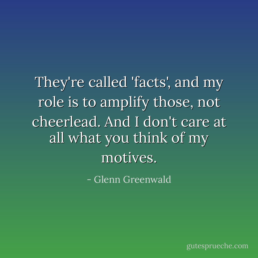 They're called 'facts', and my role is to amplify those, not cheerlead. And I don't care at all what you think of my motives. - Glenn Greenwald