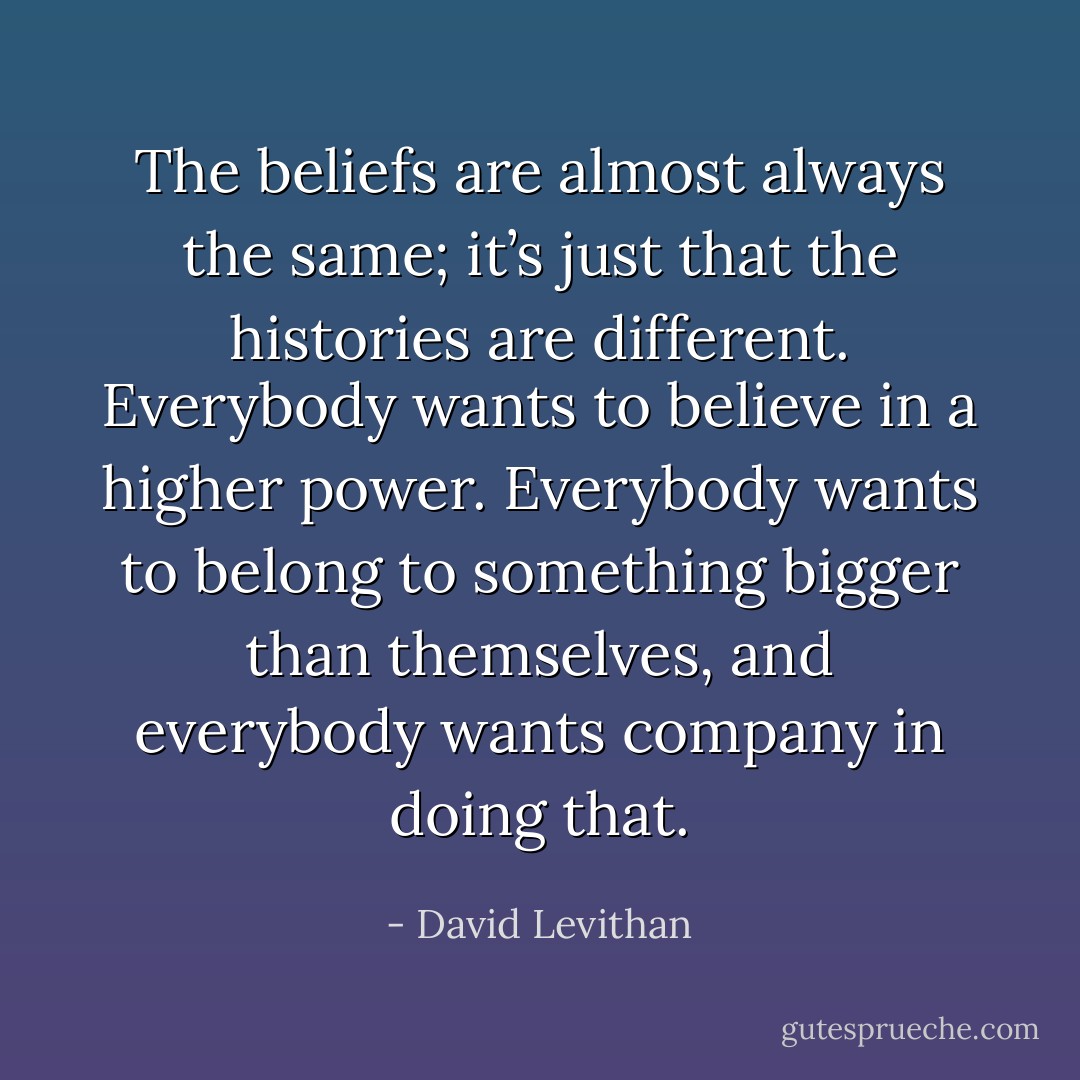 The beliefs are almost always the same; it’s just that the histories are different. Everybody wants to believe<br />in a higher power. Everybody wants to belong to something bigger than themselves, and everybody wants company in doing that. - David Levithan