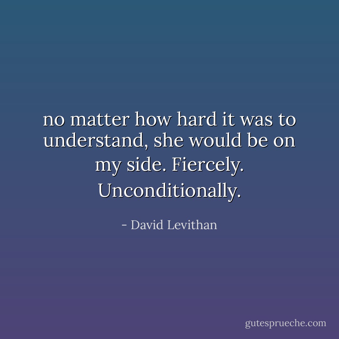 no matter how hard it was to understand, she would be on my side. Fiercely.<br />Unconditionally. - David Levithan