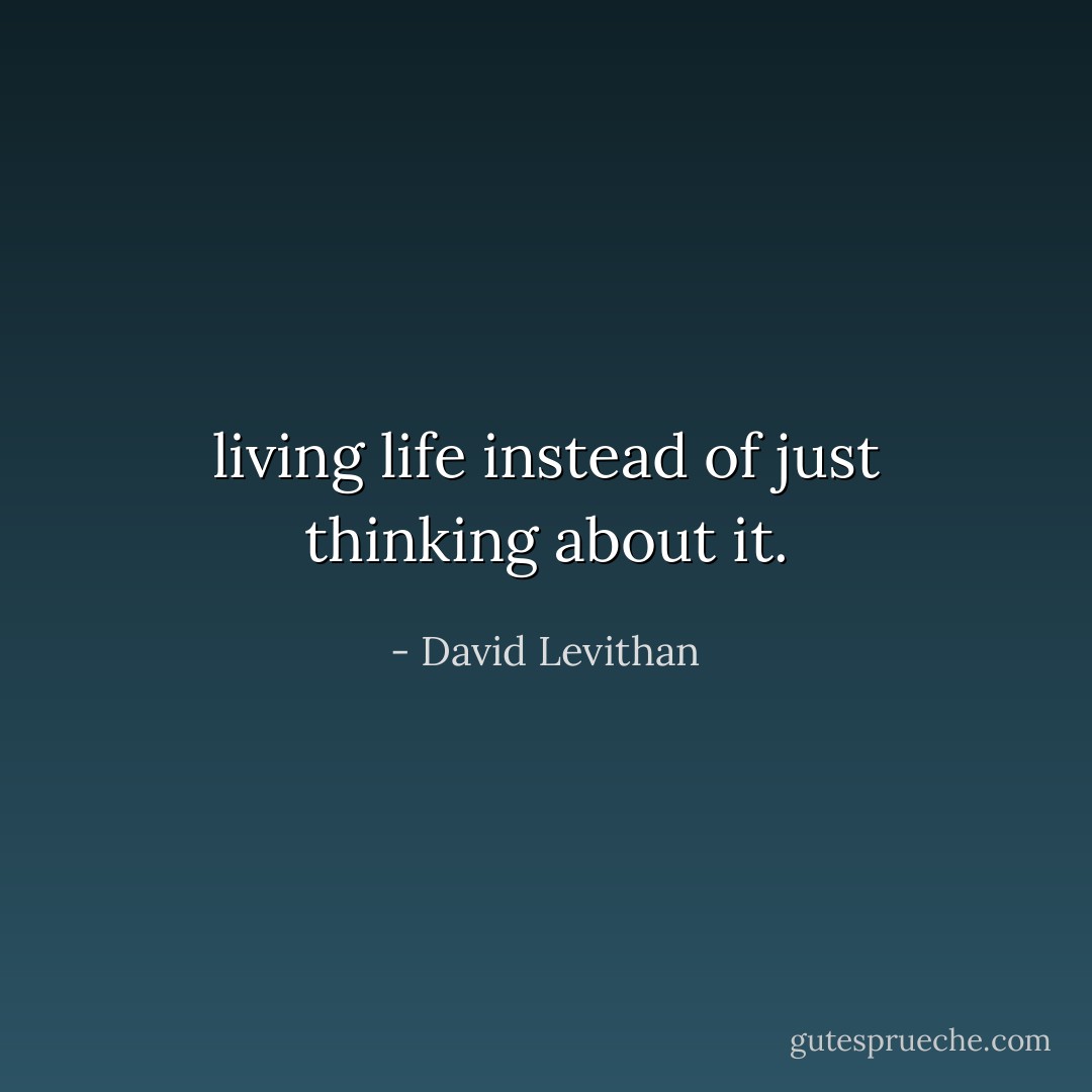 living life instead of just thinking about it. - David Levithan