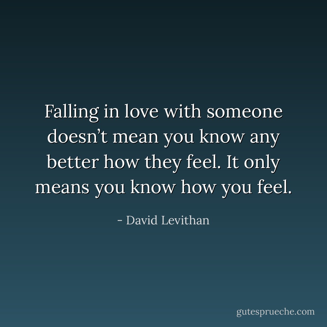 Falling in love with someone doesn’t<br />mean you know any better how they feel. It only means you know how you feel. - David Levithan