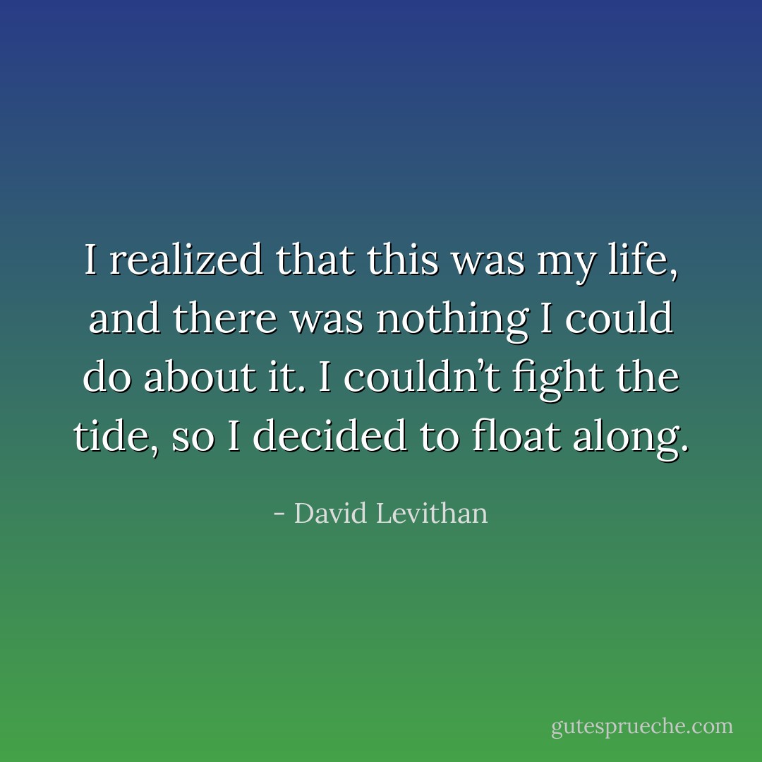 I realized that this was my life, and there was nothing I could do about it. I couldn’t fight the tide, so I<br />decided to float along. - David Levithan
