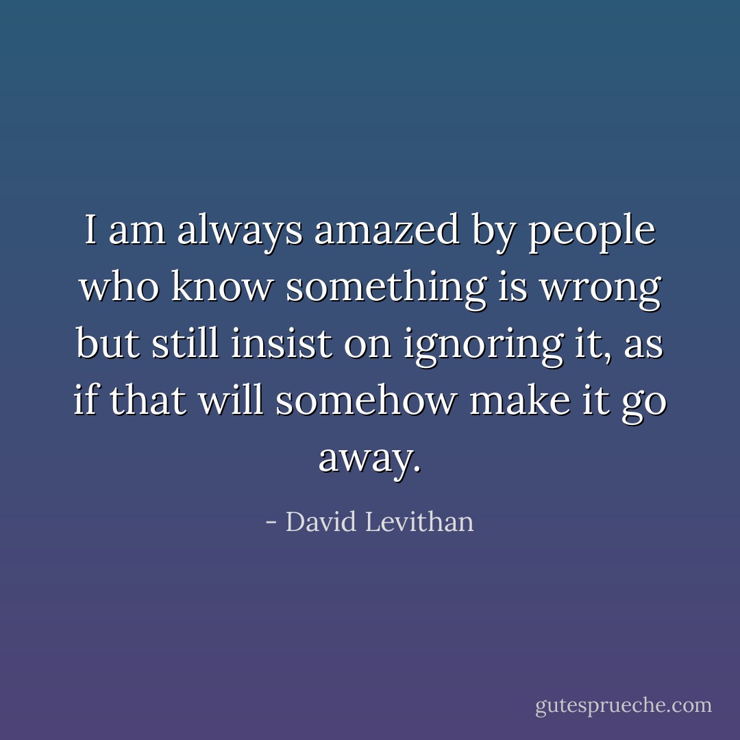 I am always amazed by people who know something is wrong but still insist on ignoring it, as if that will somehow make it go<br />away. - David Levithan