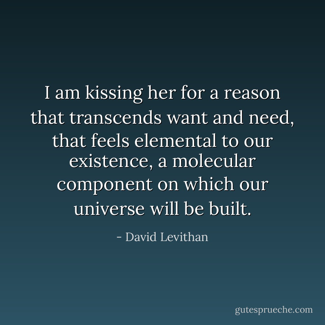 I am kissing her for a reason that transcends want and need, that feels elemental to our existence, a molecular component on which our<br />universe will be built. - David Levithan