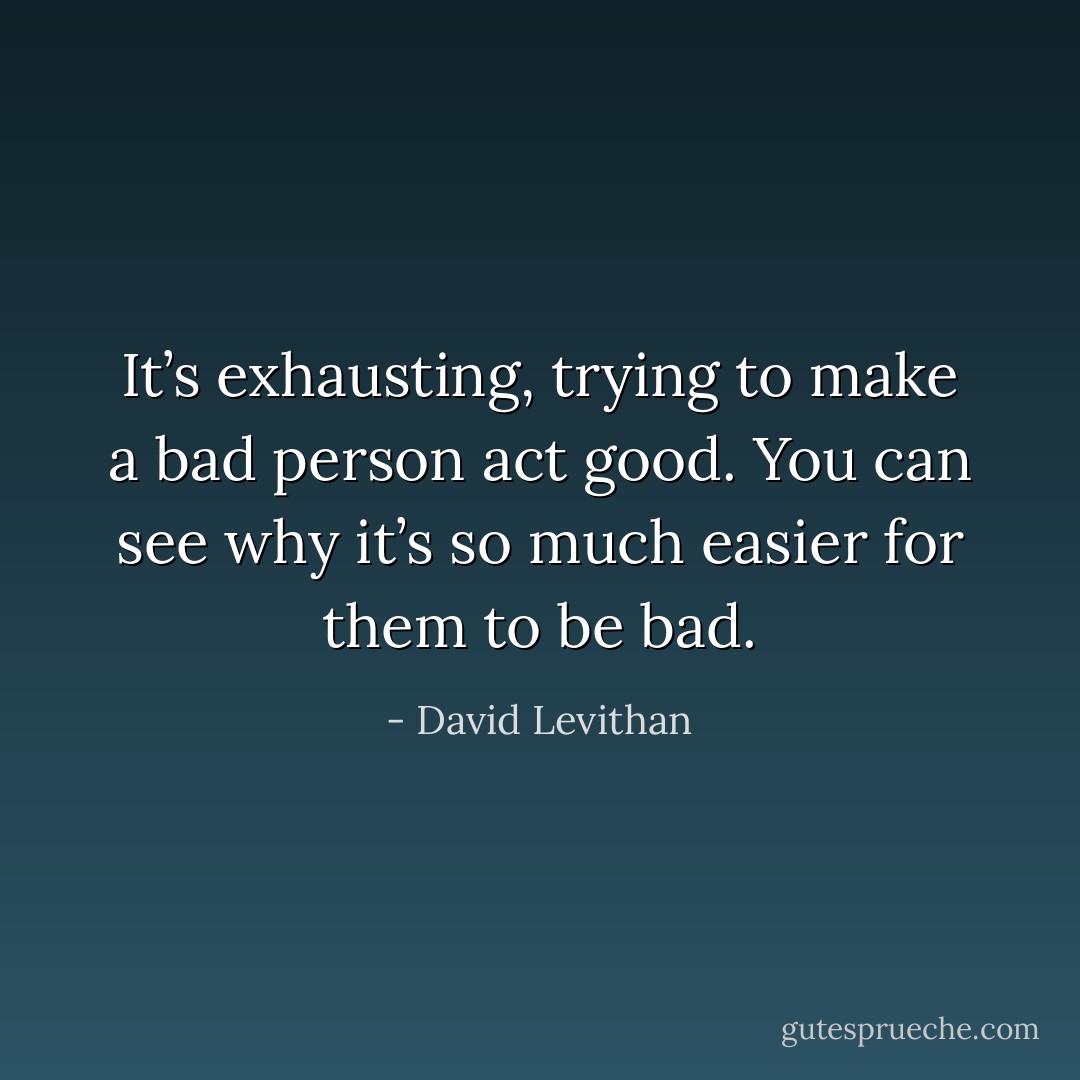 It’s exhausting, trying to make a bad person act good. You can see why it’s so much easier for them to be bad. - David Levithan