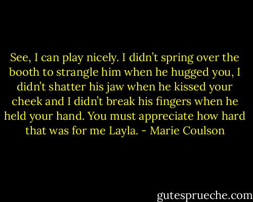 See, I can play nicely. I didn’t spring over the booth to strangle him when he hugged you, I didn’t shatter his jaw when he kissed your cheek and I didn’t break his fingers when he held your hand. You must appreciate how hard that was for me Layla. - Marie Coulson