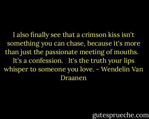 I also finally see that a crimson kiss isn't something you can chase, because it's more than just the passionate meeting of mouths.<br /><br /> It's a confession.<br /><br /> It's the truth your lips whisper to someone you love. - Wendelin Van Draanen