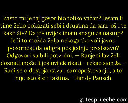 Zašto mi je taj govor bio toliko važan? Jesam li time želio pokazati sebi i drugima da sam još i te kako živ? Da još uvijek imam snagu za nastup? Je li to možda želja nekoga tko voli javnu pozornost da odigra posljednju predstavu? Odgovori su bili potvrdni. — Ranjeni lav želi doznati može li još uvijek rikati - rekao sam Ja. - Radi se o dostojanstvu i samopoštovanju, a to nije isto što i taština. - Randy Pausch