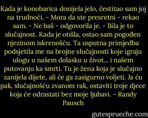 Kada je konobarica donijela jelo, čestitao sam joj na trudnoći. - Mora da ste presretni - rekao sam.<br />- Ne baš - odgovorila je. - Bila je to slučajnost. Kada je otišla, ostao sam pogođen njezinom iskrenošću. Ta usputna primjedba podsjetila me na brojne slučajnosti koje igraju ulogu u našem dolasku u život... i našem putovanju ka smrti. Tu je žena koja je slučajno zanijela dijete, ali će ga zasigurno voljeti. Ja ću pak, slučajnošću zvanom rak, ostaviti troje djece koja će odrastati bez moje ljubavi. - Randy Pausch