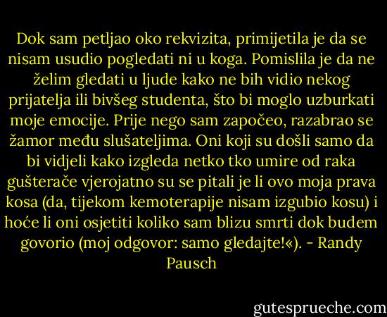 Dok sam petljao oko rekvizita, primijetila je da se nisam usudio pogledati ni u koga. Pomislila je da ne želim gledati u ljude kako ne bih vidio nekog prijatelja ili bivšeg studenta, što bi moglo uzburkati moje emocije.<br />Prije nego sam započeo, razabrao se žamor među slušateljima. Oni koji su došli samo da bi vidjeli kako izgleda netko tko umire od raka gušterače vjerojatno su se pitali je li ovo moja prava kosa (da, tijekom kemoterapije nisam izgubio kosu) i hoće li oni osjetiti koliko sam blizu smrti dok budem govorio (moj odgovor: samo gledajte!«). - Randy Pausch
