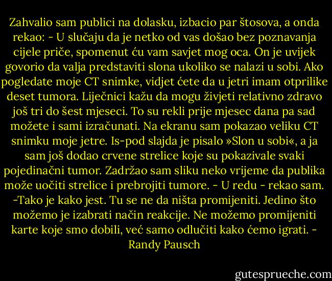 Zahvalio sam publici na dolasku, izbacio par štosova, a onda rekao: - U slučaju da je netko od vas došao bez poznavanja cijele priče, spomenut ću vam savjet mog oca. On je uvijek govorio da valja predstaviti slona ukoliko se nalazi u sobi. Ako pogledate moje CT snimke, vidjet ćete da u jetri imam otprilike deset tumora. Liječnici kažu da mogu živjeti relativno zdravo još tri do šest mjeseci. To su rekli prije mjesec dana pa sad možete i sami izračunati.<br />Na ekranu sam pokazao veliku CT snimku moje jetre. Is-pod slajda je pisalo »Slon u sobi«, a ja sam još dodao crvene strelice koje su pokazivale svaki pojedinačni tumor.<br />Zadržao sam sliku neko vrijeme da publika može uočiti strelice i prebrojiti tumore. - U redu - rekao sam. -Tako je kako jest. Tu se ne da ništa promijeniti. Jedino što možemo je izabrati način reakcije. Ne možemo promijeniti karte koje smo dobili, već samo odlučiti kako ćemo igrati. - Randy Pausch