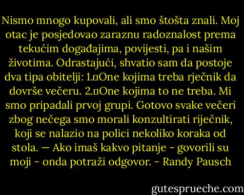 Nismo mnogo kupovali, ali smo štošta znali. Moj otac je posjedovao zaraznu radoznalost prema tekućim događajima, povijesti, pa i našim životima. Odrastajući, shvatio sam da postoje dva tipa obitelji:<br />1.	One kojima treba rječnik da dovrše večeru.<br />2.	One kojima to ne treba.<br />Mi smo pripadali prvoj grupi. Gotovo svake večeri zbog nečega smo morali konzultirati riječnik, koji se nalazio na polici nekoliko koraka od stola. — Ako imaš kakvo pitanje - govorili su moji - onda potraži odgovor. - Randy Pausch