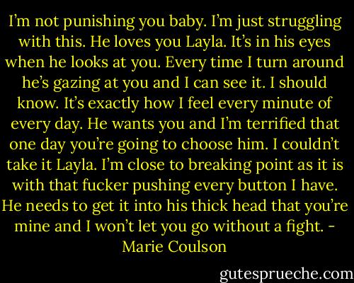 I’m<br />not punishing you baby. I’m just struggling with this. He loves you Layla. It’s in his eyes when he looks at you. Every time I turn around he’s gazing at<br />you and I can see it. I should know. It’s exactly how I feel every minute of every day. He wants you and I’m terrified that one day you’re going to<br />choose him. I couldn’t take it Layla. I’m close to breaking point as it is with that fucker pushing every button I have. He needs to get it into his thick<br />head that you’re mine and I won’t let you go without a fight. - Marie Coulson