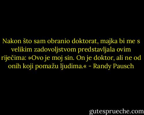 Nakon što sam obranio doktorat, majka bi me s velikim zadovoljstvom predstavljala ovim riječima: »Ovo je moj sin. On je doktor, ali ne od onih koji pomažu ljudima.« - Randy Pausch