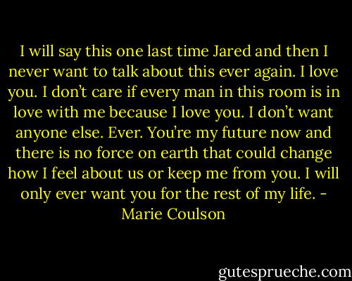 I will say this one last time Jared and then I never want to talk about this ever again. I love<br />you. I don’t care if every man in this room is in love with me because I love you. I don’t want anyone else. Ever. You’re my future now and there is no<br />force on earth that could change how I feel about us or keep me from you. I will only ever want you for the rest of my life. - Marie Coulson