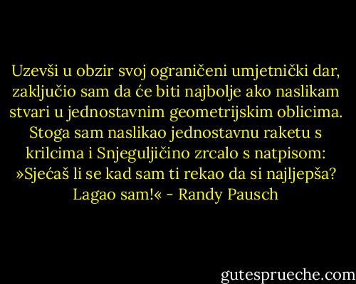 Uzevši u obzir svoj ograničeni umjetnički dar, zaključio sam da će biti najbolje ako naslikam stvari u jednostavnim geometrijskim oblicima. Stoga sam naslikao jednostavnu raketu s krilcima i Snjeguljičino zrcalo s natpisom: »Sjećaš li se kad sam ti rekao da si najljepša? Lagao sam!« - Randy Pausch