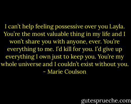 I can’t help feeling possessive over you Layla. You’re the most valuable thing in my life and I won’t share you with anyone, ever. You’re everything to me. I’d kill for you. I’d give up everything I own just to keep you. You’re my whole universe and I couldn’t exist without you. - Marie Coulson