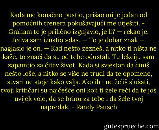 Kada me konačno pustio, prišao mi je jedan od pomoćnih trenera pokušavajući me utješiti. - Graham te je prilično izgnjavio, je li? — rekao je.<br />Jedva sam izustio »da«.<br />— To je dobar znak — naglasio je on. — Kad nešto zezneš, a nitko ti ništa ne kaže, to znači da su od tebe odustali.<br />Tu lekciju sam zapamtio za čitav život. Kada si svjestan da činiš nešto loše, a nitko se više ne trudi da te opomene, stvari ne stoje kako valja. Ako ih i ne želiš slušati, tvoji kritičari su najčešće oni koji ti žele reći da te još uvijek vole, da se brinu za tebe i da žele tvoj napredak. - Randy Pausch