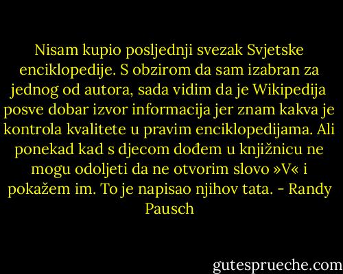 Nisam kupio posljednji svezak Svjetske enciklopedije. S obzirom da sam izabran za jednog od autora, sada vidim da je Wikipedija posve dobar izvor informacija jer znam kakva je kontrola kvalitete u pravim enciklopedijama. Ali ponekad kad s djecom dođem u knjižnicu ne mogu odoljeti da ne otvorim slovo »V« i pokažem im. To je napisao njihov tata. - Randy Pausch