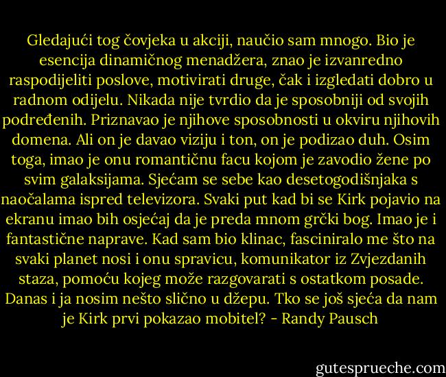 Gledajući tog čovjeka u akciji, naučio sam mnogo. Bio je esencija dinamičnog menadžera, znao je izvanredno raspodijeliti poslove, motivirati druge, čak i izgledati dobro u radnom odijelu. Nikada nije tvrdio da je sposobniji od svojih podređenih. Priznavao je njihove sposobnosti u okviru njihovih domena. Ali on je davao viziju i ton, on je podizao duh. Osim toga, imao je onu romantičnu facu kojom je zavodio žene po svim galaksijama. Sjećam se sebe kao desetogodišnjaka s naočalama ispred televizora. Svaki put kad bi se Kirk pojavio na ekranu imao bih osjećaj da je preda mnom grčki bog.<br />Imao je i fantastične naprave. Kad sam bio klinac, fasciniralo me što na svaki planet nosi i onu spravicu, komunikator iz Zvjezdanih staza, pomoću kojeg može razgovarati s ostatkom posade. Danas i ja nosim nešto slično u džepu. Tko se još sjeća da nam je Kirk prvi pokazao mobitel? - Randy Pausch