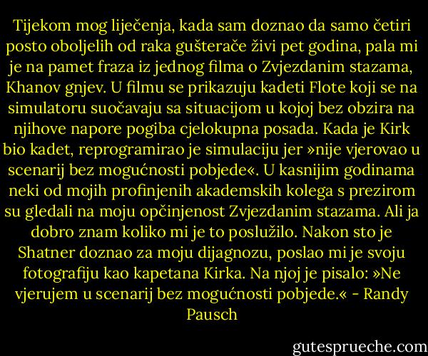 Tijekom mog liječenja, kada sam doznao da samo četiri posto oboljelih od raka gušterače živi pet godina, pala mi je na pamet fraza iz jednog filma o Zvjezdanim stazama, Khanov gnjev. U filmu se prikazuju kadeti Flote koji se na simulatoru suočavaju sa situacijom u kojoj bez obzira na njihove napore pogiba cjelokupna posada. Kada je Kirk bio kadet, reprogramirao je simulaciju jer »nije vjerovao u scenarij bez mogućnosti pobjede«.<br />U kasnijim godinama neki od mojih profinjenih akademskih kolega s prezirom su gledali na moju opčinjenost Zvjezdanim stazama. Ali ja dobro znam koliko mi je to poslužilo. Nakon sto je Shatner doznao za moju dijagnozu, poslao mi je svoju fotografiju kao kapetana Kirka. Na njoj je pisalo: »Ne vjerujem u scenarij bez mogućnosti pobjede.« - Randy Pausch