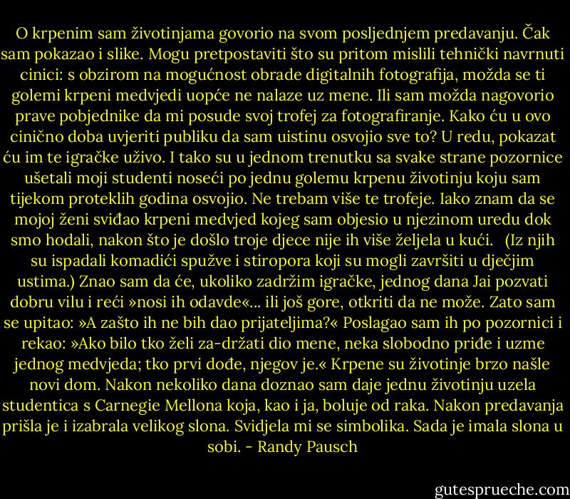 O krpenim sam životinjama govorio na svom posljednjem predavanju. Čak sam pokazao i slike. Mogu pretpostaviti što su pritom mislili tehnički navrnuti cinici: s obzirom na mogućnost obrade digitalnih fotografija, možda se ti golemi krpeni medvjedi uopće ne nalaze uz mene. Ili sam možda nagovorio prave pobjednike da mi posude svoj trofej za fotografiranje.<br />Kako ću u ovo cinično doba uvjeriti publiku da sam uistinu osvojio sve to? U redu, pokazat ću im te igračke uživo. I tako su u jednom trenutku sa svake strane pozornice ušetali moji studenti noseći po jednu golemu krpenu životinju koju sam tijekom proteklih godina osvojio.<br />Ne trebam više te trofeje. Iako znam da se mojoj ženi sviđao krpeni medvjed kojeg sam objesio u njezinom uredu dok smo hodali, nakon što je došlo troje djece nije ih više željela u kući.<br /> <br />(Iz njih su ispadali komadići spužve i stiropora koji su mogli završiti u dječjim ustima.)<br />Znao sam da će, ukoliko zadržim igračke, jednog dana Jai pozvati dobru vilu i reći »nosi ih odavde«... ili još gore, otkriti da ne može. Zato sam se upitao: »A zašto ih ne bih dao prijateljima?«<br />Poslagao sam ih po pozornici i rekao: »Ako bilo tko želi za-držati dio mene, neka slobodno priđe i uzme jednog medvjeda; tko prvi dođe, njegov je.«<br />Krpene su životinje brzo našle novi dom. Nakon nekoliko dana doznao sam daje jednu životinju uzela studentica s Carnegie Mellona koja, kao i ja, boluje od raka. Nakon predavanja prišla je i izabrala velikog slona. Svidjela mi se simbolika. Sada je imala slona u sobi. - Randy Pausch