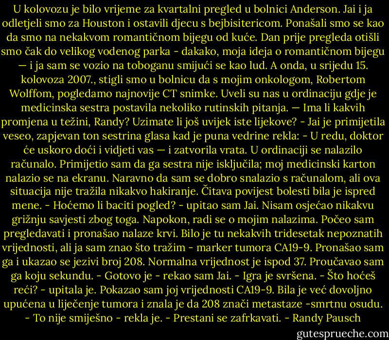 U kolovozu je bilo vrijeme za kvartalni pregled u bolnici Anderson. Jai i ja odletjeli smo za Houston i ostavili djecu s bejbisitericom. Ponašali smo se kao da smo na nekakvom romantičnom bijegu od kuće. Dan prije pregleda otišli smo čak do velikog vodenog parka - dakako, moja ideja o romantičnom bijegu — i ja sam se vozio na toboganu smijući se kao lud.<br />A onda, u srijedu 15. kolovoza 2007., stigli smo u bolnicu da s mojim onkologom, Robertom Wolffom, pogledamo najnovije CT snimke. Uveli su nas u ordinaciju gdje je medicinska sestra postavila nekoliko rutinskih pitanja. — Ima li kakvih promjena u težini, Randy? Uzimate li još uvijek iste lijekove? - Jai je primijetila veseo, zapjevan ton sestrina glasa kad je puna vedrine rekla: - U redu, doktor će uskoro doći i vidjeti vas — i zatvorila vrata.<br />U ordinaciji se nalazilo računalo. Primijetio sam da ga sestra nije isključila; moj medicinski karton nalazio se na ekranu. Naravno da sam se dobro snalazio s računalom, ali ova situacija nije tražila nikakvo hakiranje. Čitava povijest bolesti bila je ispred mene.<br />- Hoćemo li baciti pogled? - upitao sam Jai. Nisam osjećao<br />nikakvu grižnju savjesti zbog toga. Napokon, radi se o mojim<br />nalazima.<br />Počeo sam pregledavati i pronašao nalaze krvi. Bilo je tu nekakvih tridesetak nepoznatih vrijednosti, ali ja sam znao što tražim - marker tumora CA19-9. Pronašao sam ga i ukazao se jezivi broj 208. Normalna vrijednost je ispod 37. Proučavao sam ga koju sekundu.<br />- Gotovo je - rekao sam Jai. - Igra je svršena.<br />- Što hoćeš reći? - upitala je.<br />Pokazao sam joj vrijednosti CA19-9. Bila je već dovoljno upućena u liječenje tumora i znala je da 208 znači metastaze -smrtnu osudu. - To nije smiješno - rekla je. - Prestani se zafrkavati. - Randy Pausch