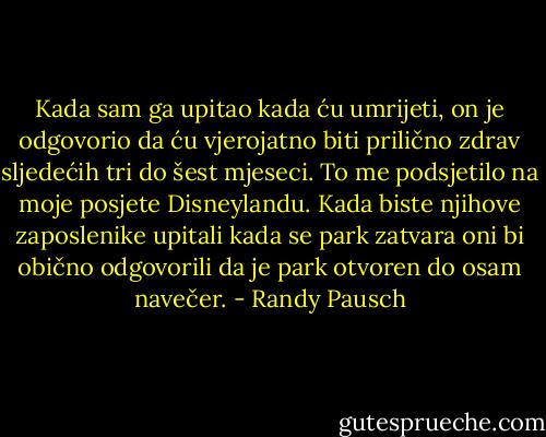 Kada sam ga upitao kada ću umrijeti, on je odgovorio da ću vjerojatno biti prilično zdrav sljedećih tri do šest mjeseci. To me podsjetilo na moje posjete Disneylandu. Kada biste njihove zaposlenike upitali kada se park zatvara oni bi obično odgovorili da je park otvoren do osam navečer. - Randy Pausch