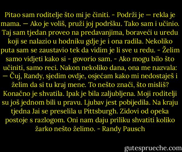 Pitao sam roditelje što mi je činiti.<br />- Podrži je — rekla je mama. — Ako je voliš, pruži joj podršku.<br />Tako sam i učinio. Taj sam tjedan proveo na predavanjima, boraveći u uredu koji se nalazio u hodniku gdje je i ona radila. Nekoliko puta sam se zaustavio tek da vidim je li sve u redu. - Želim samo vidjeti kako si - govorio sam. - Ako mogu bilo što učiniti, samo reci.<br />Nakon nekoliko dana, ona me nazvala: — Čuj, Randy, sjedim ovdje, osjećam kako mi nedostaješ i želim da si tu kraj mene. To nešto znači, što misliš?<br />Konačno je shvatila. Ipak je bila zaljubljena.<br />Moji roditelji su još jednom bili u pravu. Ljubav jest pobijedila. Na kraju tjedna Jai se preselila u Pittsburgh.<br />Zidovi od opeka postoje s razlogom. Oni nam daju priliku shvatiti koliko žarko nešto želimo. - Randy Pausch