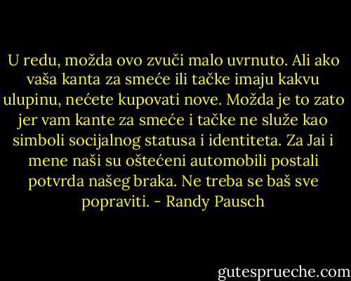 U redu, možda ovo zvuči malo uvrnuto. Ali ako vaša kanta za smeće ili tačke imaju kakvu ulupinu, nećete kupovati nove. Možda je to zato jer vam kante za smeće i tačke ne služe kao simboli socijalnog statusa i identiteta. Za Jai i mene naši su oštećeni automobili postali potvrda našeg braka. Ne treba se baš sve popraviti. - Randy Pausch