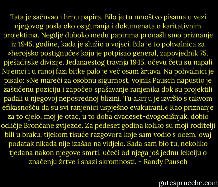 Tata je sačuvao i hrpu papira. Bilo je tu mnoštvo pisama u vezi njegovog posla oko osiguranja i dokumenata o karitativnim projektima. Negdje duboko medu papirima pronašli smo priznanje iz 1945. godine, kada je služio u vojsci. Bila je to pohvalnica za »herojsko postignuće« koju je potpisao general, zapovjednik 75. pješadijske divizije. Jedanaestog travnja 1945. očevu četu su napali Nijemci i u ranoj fazi bitke palo je već osam žrtava. Na pohvalnici je pisalo: »Ne mareći za osobnu sigurnost, vojnik Pausch napustio je zaštićenu poziciju i započeo spašavanje ranjenika dok su projektili padali u njegovoj neposrednoj blizini. Tu akciju je izvršio s takvom efikasnošću da su svi ranjenici uspješno evakuirani.«<br />Kao priznanje za to djelo, moj je otac, u to doba dvadeset-dvogodišnjak, dobio odličje Brončane zvijezde.<br />Za pedeset godina koliko su moji roditelji bili u braku, tijekom tisuće razgovora koje sam vodio s ocem, ovaj podatak nikada nije izašao na vidjelo. Sada sam bio tu, nekoliko tjedana nakon njegove smrti, učeći od njega još jednu lekciju o značenju žrtve i snazi skromnosti. - Randy Pausch