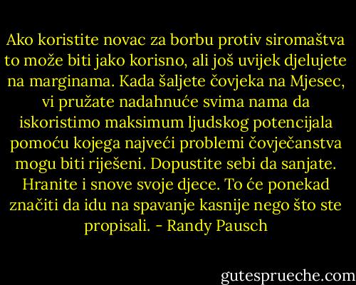 Ako koristite novac za borbu protiv siromaštva to može biti jako korisno, ali još uvijek djelujete na marginama. Kada šaljete čovjeka na Mjesec, vi pružate nadahnuće svima nama da iskoristimo maksimum ljudskog potencijala pomoću kojega najveći problemi čovječanstva mogu biti riješeni.<br />Dopustite sebi da sanjate. Hranite i snove svoje djece. To će ponekad značiti da idu na spavanje kasnije nego što ste propisali. - Randy Pausch