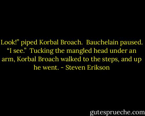 Look!” piped Korbal Broach.<br /><br />Bauchelain paused. “I see.”<br /><br />Tucking the mangled head under an arm, Korbal Broach walked to the steps, and up he went. - Steven Erikson