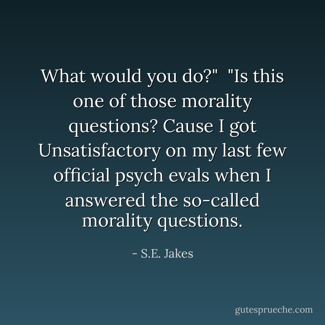 What would you do?"<br /><br />"Is this one of those morality questions? Cause I got Unsatisfactory on my last few official psych evals when I answered the so-called morality questions. - S.E. Jakes