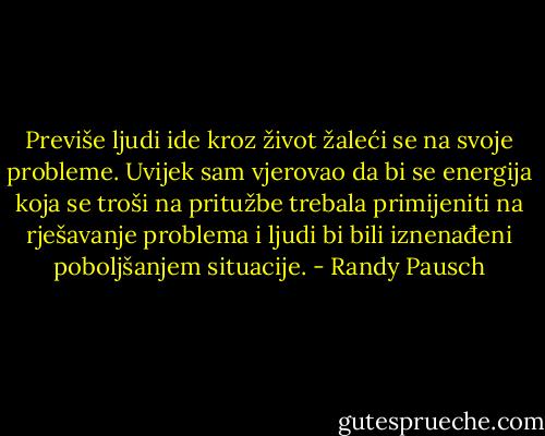 Previše ljudi ide kroz život žaleći se na svoje probleme. Uvijek sam vjerovao da bi se energija koja se troši na pritužbe trebala primijeniti na rješavanje problema i ljudi bi bili iznenađeni poboljšanjem situacije. - Randy Pausch