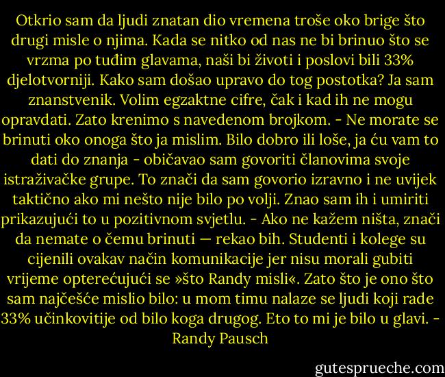 Otkrio sam da ljudi znatan dio vremena troše oko brige što drugi misle o njima. Kada se nitko od nas ne bi brinuo što se vrzma po tuđim glavama, naši bi životi i poslovi bili 33% djelotvorniji.<br />Kako sam došao upravo do tog postotka? Ja sam znanstvenik. Volim egzaktne cifre, čak i kad ih ne mogu opravdati. Zato krenimo s navedenom brojkom.<br />- Ne morate se brinuti oko onoga što ja mislim. Bilo dobro ili loše, ja ću vam to dati do znanja - običavao sam govoriti članovima svoje istraživačke grupe.<br />To znači da sam govorio izravno i ne uvijek taktično ako mi nešto nije bilo po volji. Znao sam ih i umiriti prikazujući to u pozitivnom svjetlu. - Ako ne kažem ništa, znači da nemate o čemu brinuti — rekao bih.<br />Studenti i kolege su cijenili ovakav način komunikacije jer nisu morali gubiti vrijeme opterećujući se »što Randy misli«. Zato što je ono što sam najčešće mislio bilo: u mom timu nalaze se ljudi koji rade 33% učinkovitije od bilo koga drugog. Eto to mi je bilo u glavi. - Randy Pausch