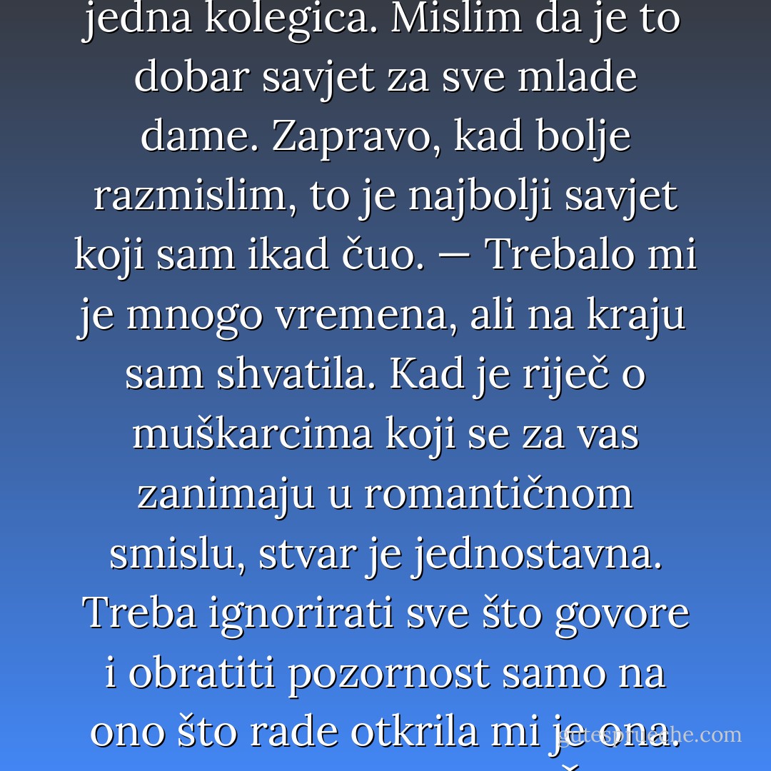 Moja kćerka ima samo osamnaest mjeseci pa joj ovo ne mogu reći sada, ali kad bude dovoljno zrela, volio bih da posluša što mi je jednom rekla jedna kolegica. Mislim da je to dobar savjet za sve mlade dame. Zapravo, kad bolje razmislim, to je najbolji savjet koji sam ikad čuo.<br />— Trebalo mi je mnogo vremena, ali na kraju sam shvatila. Kad je riječ o muškarcima koji se za vas zanimaju u romantičnom smislu, stvar je jednostavna. Treba ignorirati sve što govore i obratiti pozornost samo na ono što rade otkrila mi je ona.<br />To je to. Za tebe, Chloe.<br />Čini mi se da bi ovaj savjet mogao koristiti i Dylanu i Loganu kad za to dođe vrijeme. - Randy Pausch