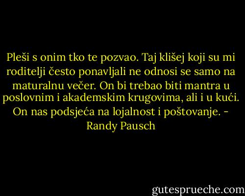 Pleši s onim tko te pozvao. Taj klišej koji su mi roditelji često ponavljali ne odnosi se samo na maturalnu večer. On bi trebao biti mantra u poslovnim i akademskim krugovima, ali i u kući. On nas podsjeća na lojalnost i poštovanje. - Randy Pausch
