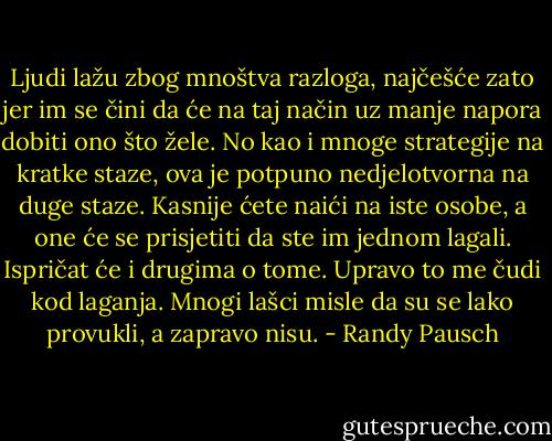 Ljudi lažu zbog mnoštva razloga, najčešće zato jer im se čini da će na taj način uz manje napora dobiti ono što žele. No kao i mnoge strategije na kratke staze, ova je potpuno nedjelotvorna na duge staze. Kasnije ćete naići na iste osobe, a one će se prisjetiti da ste im jednom lagali. Ispričat će i drugima o tome. Upravo to me čudi kod laganja. Mnogi lašci misle da su se lako provukli, a zapravo nisu. - Randy Pausch