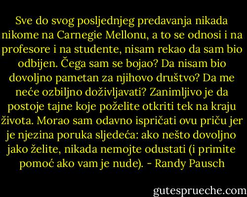 Sve do svog posljednjeg predavanja nikada nikome na Carnegie Mellonu, a to se odnosi i na profesore i na studente, nisam rekao da sam bio odbijen. Čega sam se bojao? Da nisam bio dovoljno pametan za njihovo društvo? Da me neće ozbiljno doživljavati?<br />Zanimljivo je da postoje tajne koje poželite otkriti tek na kraju života.<br />Morao sam odavno ispričati ovu priču jer je njezina poruka sljedeća: ako nešto dovoljno jako želite, nikada nemojte odustati (i primite pomoć ako vam je nude). - Randy Pausch