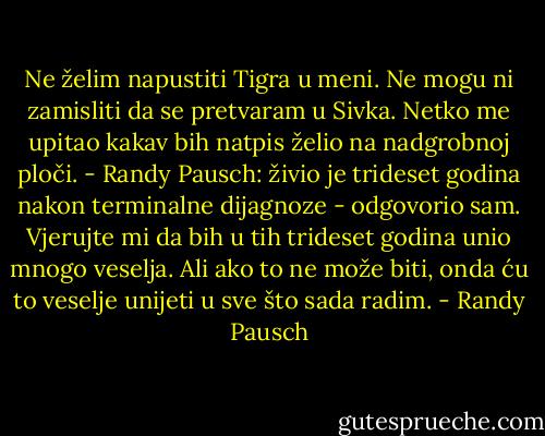 Ne želim napustiti Tigra u meni. Ne mogu ni zamisliti da se pretvaram u Sivka. Netko me upitao kakav bih natpis želio na nadgrobnoj ploči. - Randy Pausch: živio je trideset godina nakon terminalne dijagnoze - odgovorio sam.<br />Vjerujte mi da bih u tih trideset godina unio mnogo veselja. Ali ako to ne može biti, onda ću to veselje unijeti u sve što sada radim. - Randy Pausch